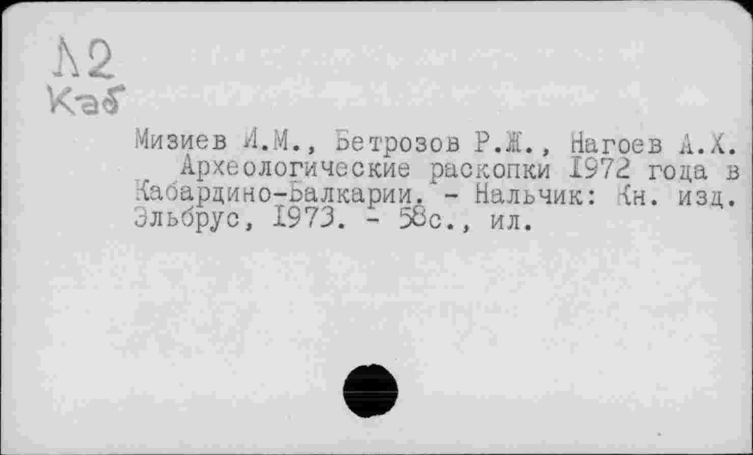 ﻿Л 2
КэС
Мизиев Л.М., Бетрозов РЖ., Нагоев А.Х.
Археологические раскопки 1972 года в Кабардино-Балкарии. - Нальчик: Кн. изд. Эльбрус, 1973. - 58с., ил.